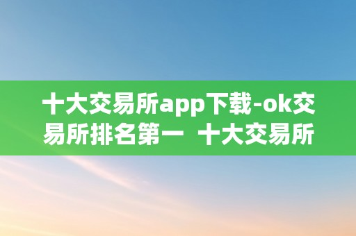 十大交易所app下载-ok交易所排名第一  十大交易所app下载-OK交易所排名第一及OKEx交易所排名几？