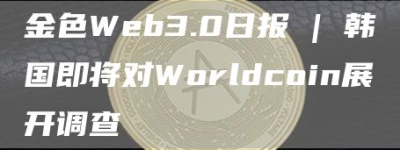 金色Web3.0日报 | 韩国即将对Worldcoin展开调查
