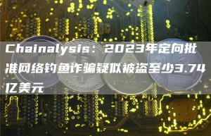 Chainalysis：2023年定向批准网络钓鱼诈骗疑似被盗至少3.74亿美元