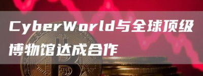 CyberWorld与全球顶级博物馆达成合作